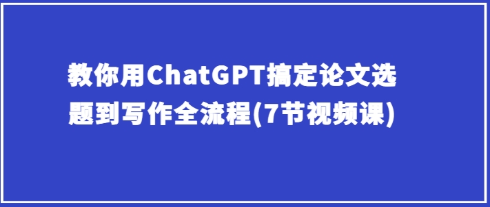 教你用ChatGPT搞定论文选题到写作全流程(7节视频课)-大兵轻创资源库