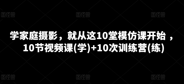学家庭摄影，就从这10堂模仿课开始 ，10节视频课(学)+10次训练营(练)-大兵轻创资源库