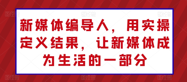 新媒体编导人，用实操定义结果，让新媒体成为生活的一部分-大兵轻创资源库