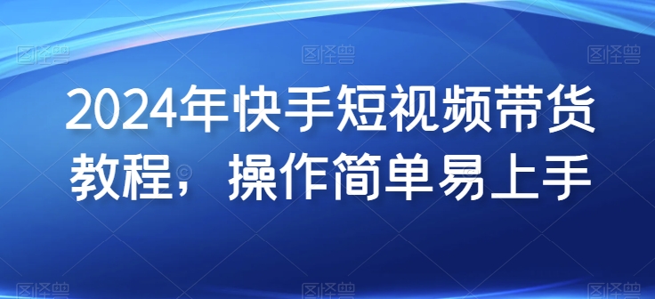 2024年快手短视频带货教程，操作简单易上手-大兵轻创资源库