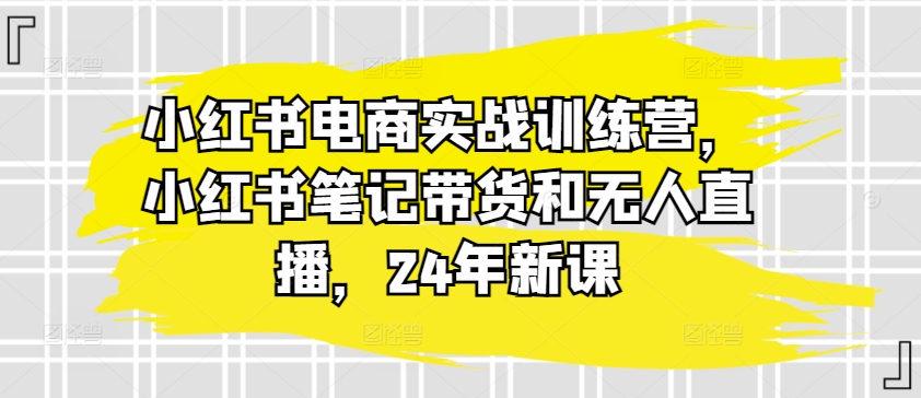 小红书电商实战训练营，小红书笔记带货和无人直播，24年新课-大兵轻创资源库