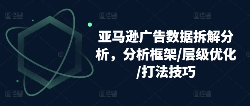 亚马逊广告数据拆解分析，分析框架/层级优化/打法技巧-大兵轻创资源库