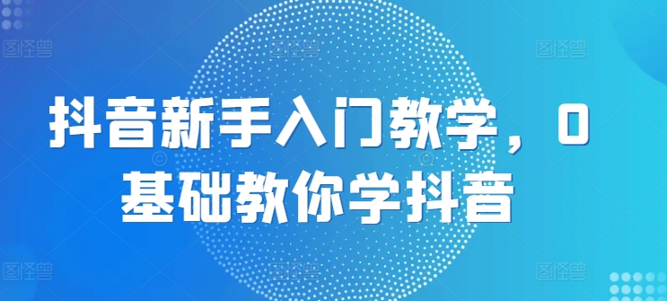 抖音新手入门教学，0基础教你学抖音-大兵轻创资源库