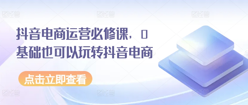 抖音电商运营必修课，0基础也可以玩转抖音电商-大兵轻创资源库