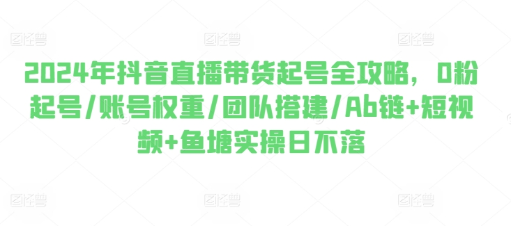 2024年抖音直播带货起号全攻略，0粉起号/账号权重/团队搭建/Ab链+短视频+鱼塘实操日不落-大兵轻创资源库