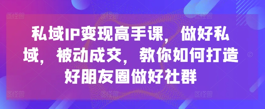 私域IP变现高手课，做好私域，被动成交，教你如何打造好朋友圈做好社群-大兵轻创资源库