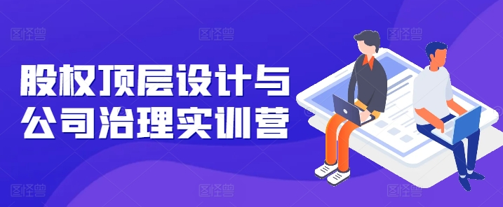 股权顶层设计与公司治理实训营，补全股权短板/守住控制权底线/熟悉4大注册信息/规避3大法律风险-大兵轻创资源库