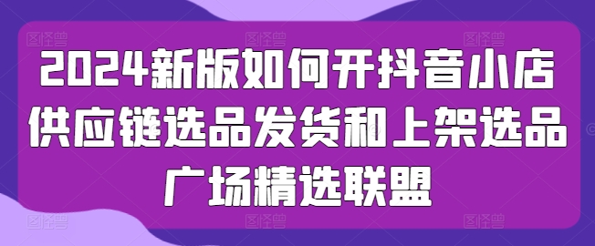 2024新版如何开抖音小店供应链选品发货和上架选品广场精选联盟-大兵轻创资源库
