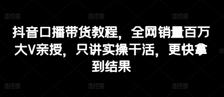 抖音口播带货教程，全网销量百万大V亲授，只讲实操干活，更快拿到结果-大兵轻创资源库