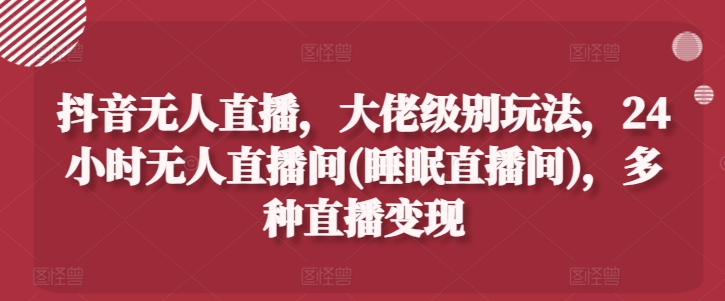 抖音无人直播，大佬级别玩法，24小时无人直播间(睡眠直播间)，多种直播变现【揭秘】-大兵轻创资源库