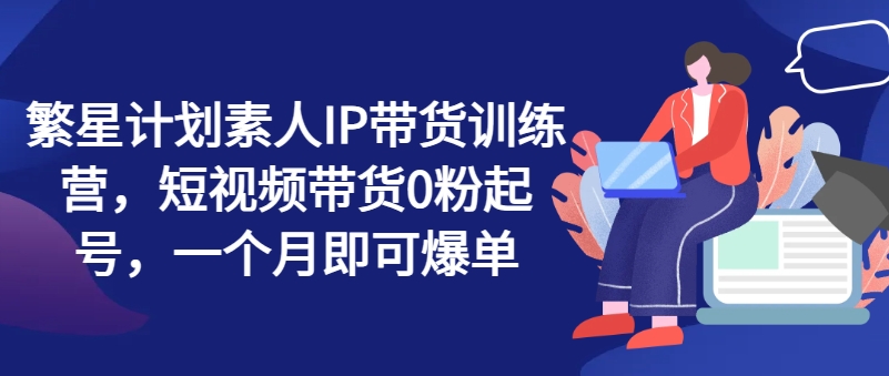 繁星计划素人IP带货训练营，短视频带货0粉起号，一个月即可爆单-大兵轻创资源库