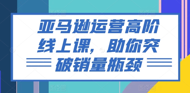 亚马逊运营高阶线上课，助你突破销量瓶颈-大兵轻创资源库