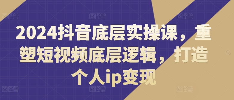 2024抖音底层实操课，​重塑短视频底层逻辑，打造个人ip变现-大兵轻创资源库