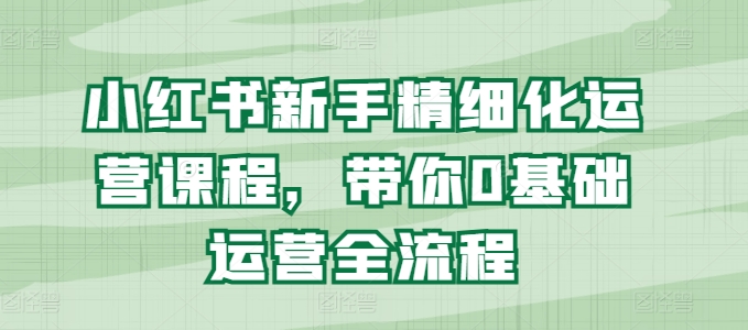 小红书新手精细化运营课程，带你0基础运营全流程-大兵轻创资源库