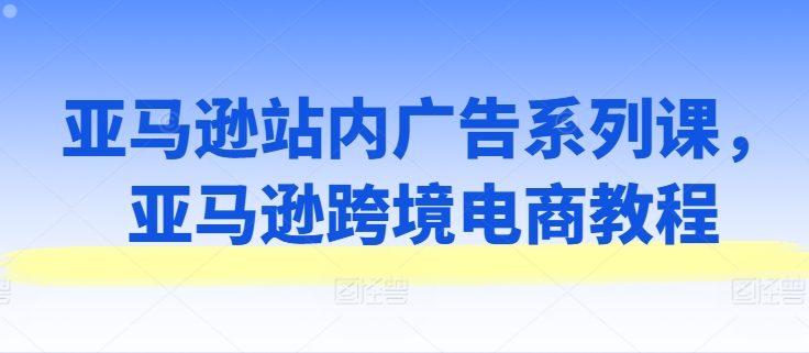 亚马逊站内广告系列课，亚马逊跨境电商教程-大兵轻创资源库