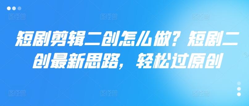 短剧剪辑二创怎么做？短剧二创最新思路，轻松过原创-大兵轻创资源库