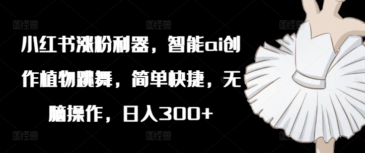 小红书涨粉利器，智能ai创作植物跳舞，简单快捷，无脑操作，日入300+-大兵轻创资源库