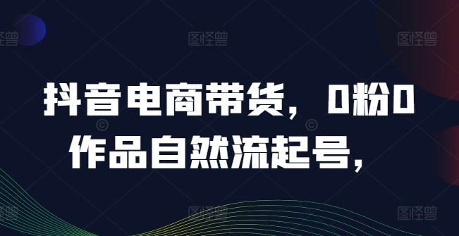 抖音电商带货，0粉0作品自然流起号，热销20多万人的抖音课程的经验分享-大兵轻创资源库