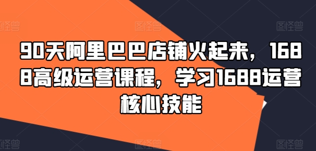 90天阿里巴巴店铺火起来，1688高级运营课程，学习1688运营核心技能-大兵轻创资源库