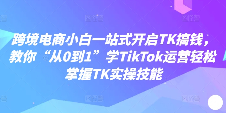 跨境电商小白一站式开启TK搞钱，教你“从0到1”学TikTok运营轻松掌握TK实操技能-大兵轻创资源库