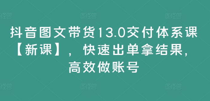 抖音图文带货13.0交付体系课【新课】，快速出单拿结果，高效做账号-大兵轻创资源库