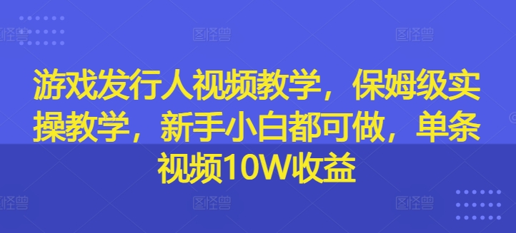 游戏发行人视频教学，保姆级实操教学，新手小白都可做，单条视频10W收益-大兵轻创资源库