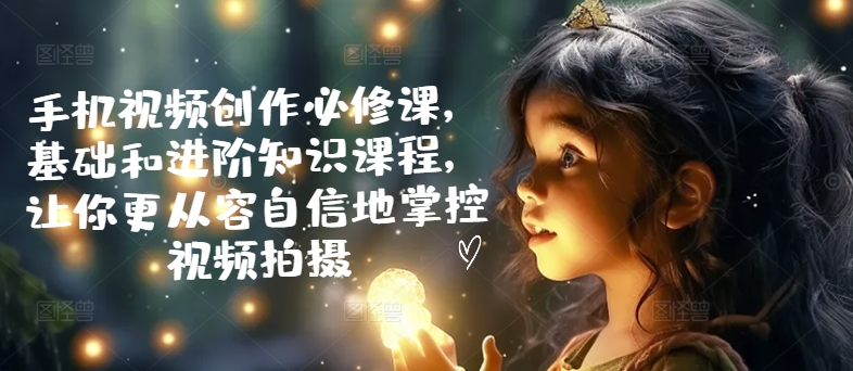 手机视频创作必修课，基础和进阶知识课程，让你更从容自信地掌控视频拍摄-大兵轻创资源库