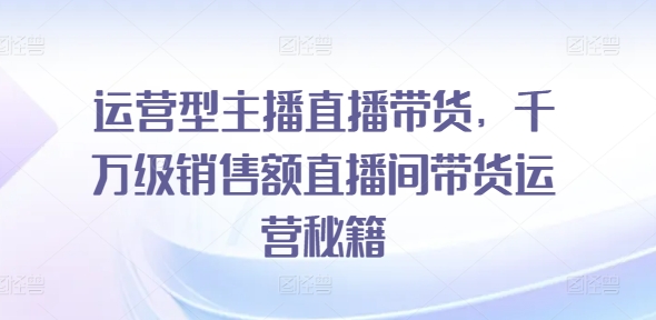 运营型主播直播带货，​千万级销售额直播间带货运营秘籍-大兵轻创资源库