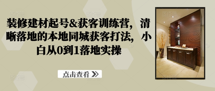 装修建材起号&获客训练营，​清晰落地的本地同城获客打法，小白从0到1落地实操-大兵轻创资源库