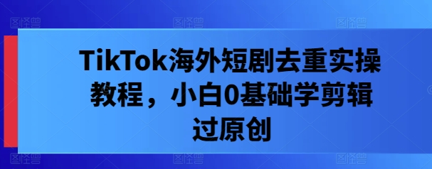 TikTok海外短剧去重实操教程，小白0基础学剪辑过原创-大兵轻创资源库