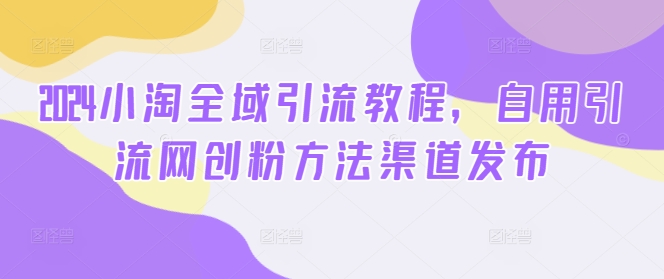 2024小淘全域引流教程，自用引流网创粉方法渠道发布-大兵轻创资源库