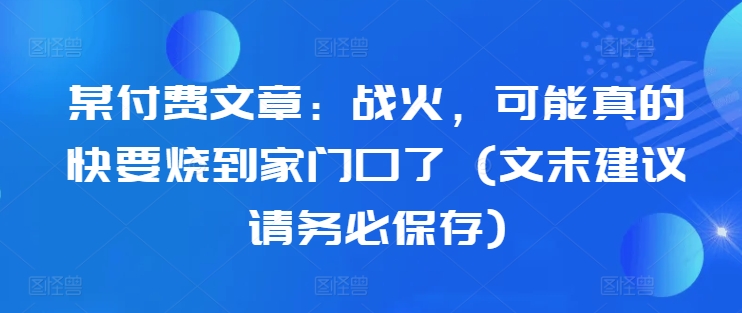 某付费文章：战火，可能真的快要烧到家门口了 (文末建议请务必保存)-大兵轻创资源库