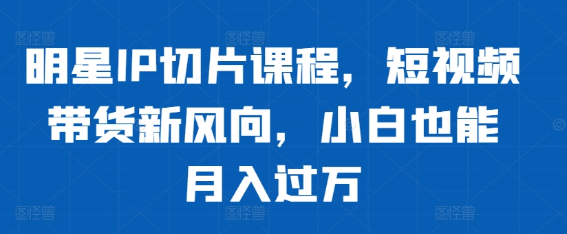 明星IP切片课程，短视频带货新风向，小白也能月入过万-大兵轻创资源库