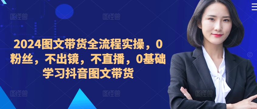 ​​​​​​2024图文带货全流程实操，0粉丝，不出镜，不直播，0基础学习抖音图文带货-大兵轻创资源库