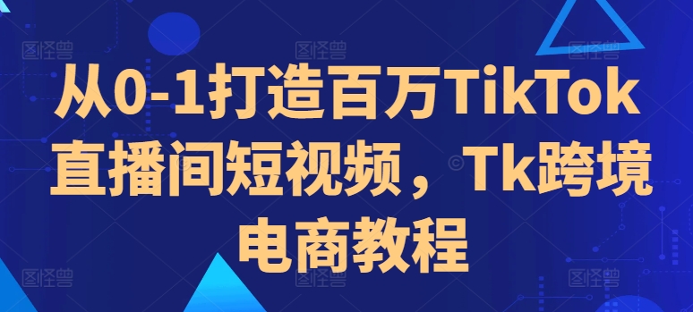 从0-1打造百万TikTok直播间短视频，Tk跨境电商教程-大兵轻创资源库