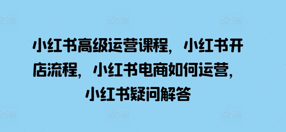 小红书高级运营课程，小红书开店流程，小红书电商如何运营，小红书疑问解答-大兵轻创资源库