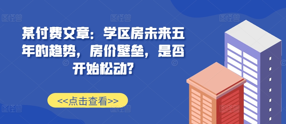 某付费文章：学区房未来五年的趋势，房价壁垒，是否开始松动?-大兵轻创资源库