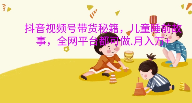 抖音视频号带货秘籍，儿童睡前故事，全网平台都可做，月入过W【揭秘】-大兵轻创资源库