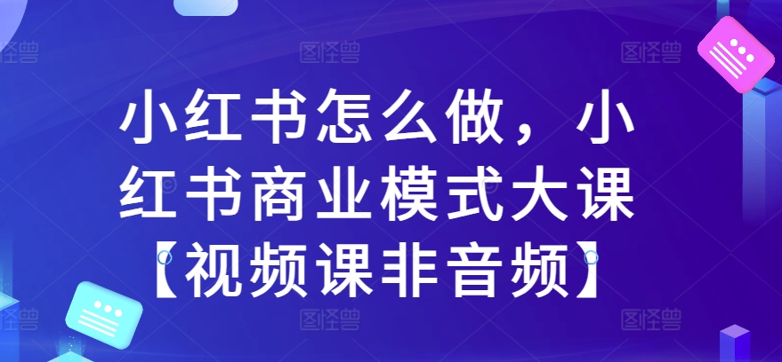 小红书怎么做，小红书商业模式大课【视频课非音频】-大兵轻创资源库