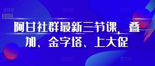 阿甘社群最新三节课，叠加、金字塔、上大促-大兵轻创资源库