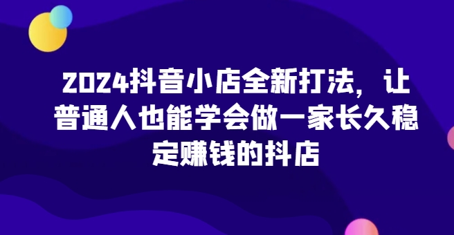 2024抖音小店全新打法，让普通人也能学会做一家长久稳定赚钱的抖店（更新）-大兵轻创资源库