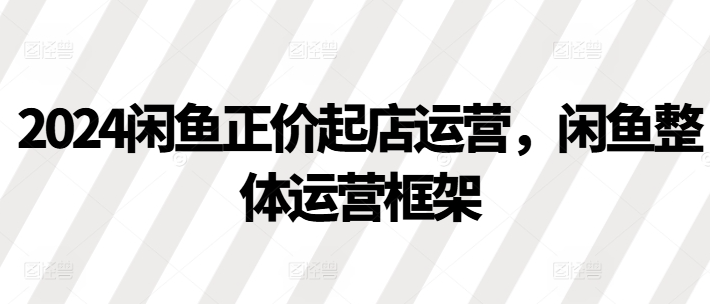 2024闲鱼正价起店运营，闲鱼整体运营框架-大兵轻创资源库