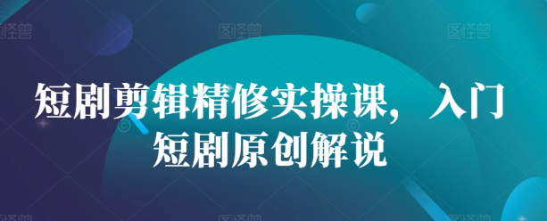 短剧剪辑精修实操课，入门短剧原创解说-大兵轻创资源库