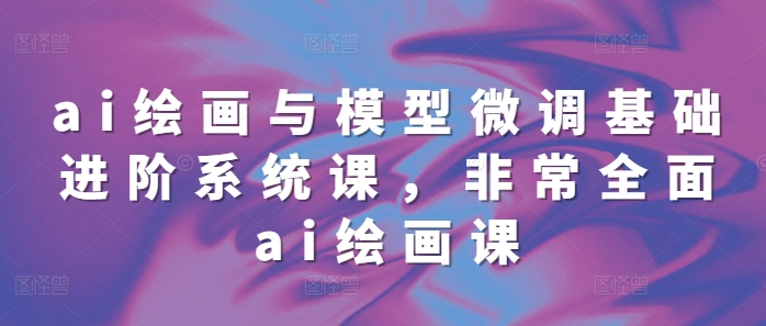 ai绘画与模型微调基础进阶系统课，非常全面ai绘画课(68节)-大兵轻创资源库