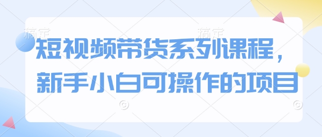 短视频带货系列课程，新手小白可操作的项目-大兵轻创资源库