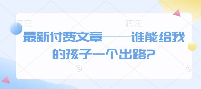 最新付费文章——谁能给我的孩子一个出路?-大兵轻创资源库
