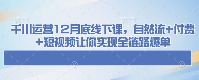 千川运营12月底线下课，自然流+付费+短视频让你实现全链路爆单-大兵轻创资源库