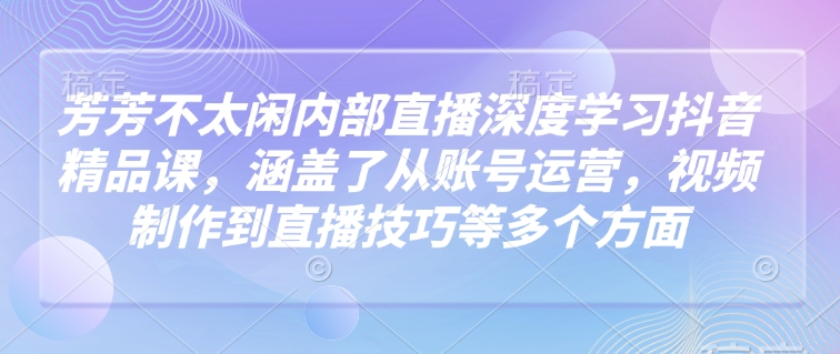 芳芳不太闲内部直播深度学习抖音精品课，涵盖了从账号运营，视频制作到直播技巧等多个方面-大兵轻创资源库