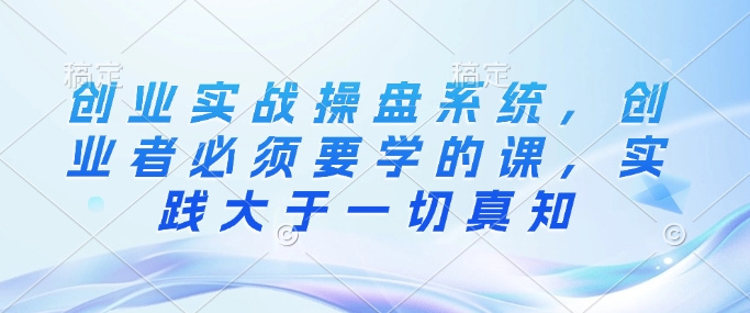 创业实战操盘系统，创业者必须要学的课，实践大于一切真知-大兵轻创资源库