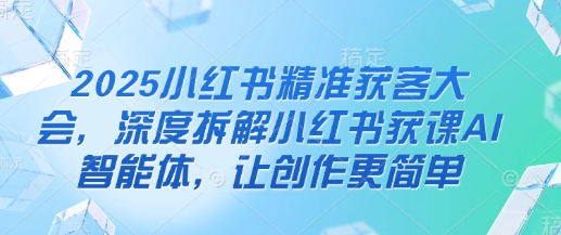 2025小红书精准获客大会，深度拆解小红书获课AI智能体，让创作更简单-大兵轻创资源库